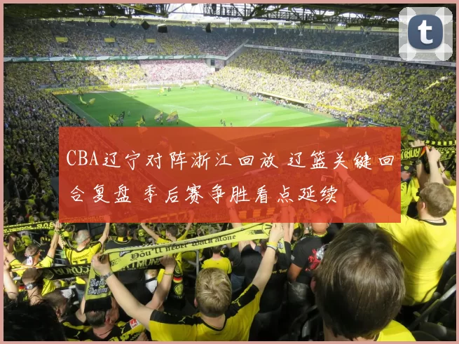 CBA辽宁对阵浙江回放 辽篮关键回合复盘 季后赛争胜看点延续