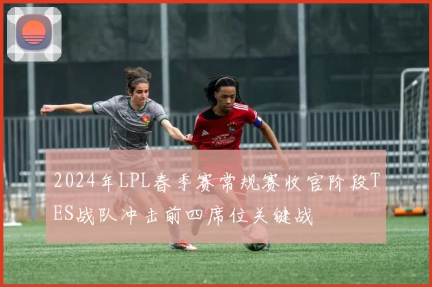 2024年LPL春季赛常规赛收官阶段TES战队冲击前四席位关键战
