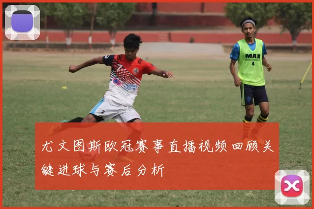 尤文图斯欧冠赛事直播视频回顾关键进球与赛后分析