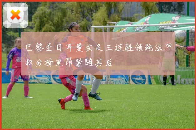 巴黎圣日耳曼女足三连胜领跑法甲积分榜里昂紧随其后