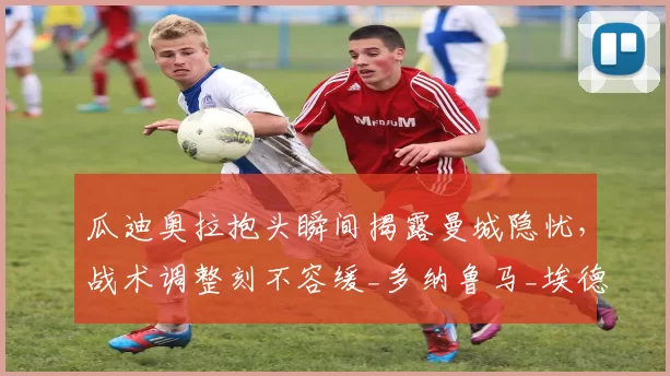 瓜迪奥拉抱头瞬间揭露曼城隐忧，战术调整刻不容缓_多纳鲁马_埃德森_失误