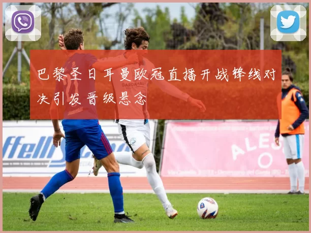 巴黎圣日耳曼欧冠直播开战锋线对决引发晋级悬念