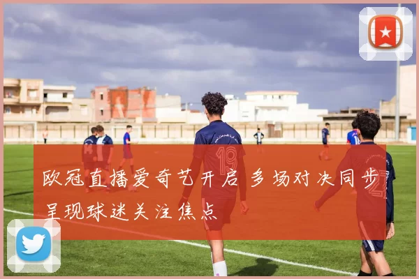 欧冠直播爱奇艺开启 多场对决同步呈现球迷关注焦点