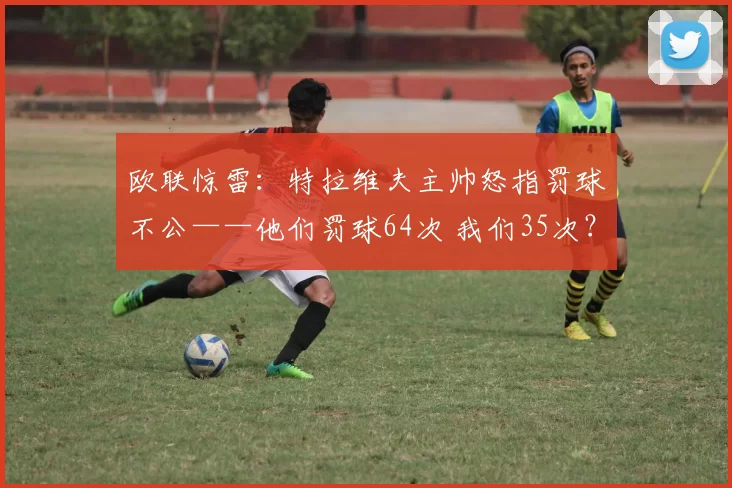 欧联惊雷：特拉维夫主帅怒指罚球不公——他们罚球64次 我们35次？