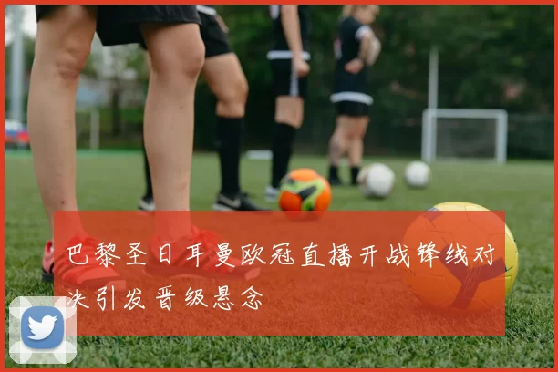 巴黎圣日耳曼欧冠直播开战锋线对决引发晋级悬念