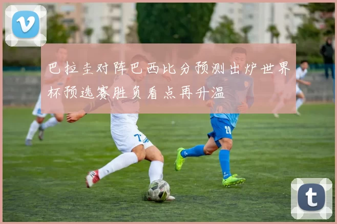 巴拉圭对阵巴西比分预测出炉世界杯预选赛胜负看点再升温