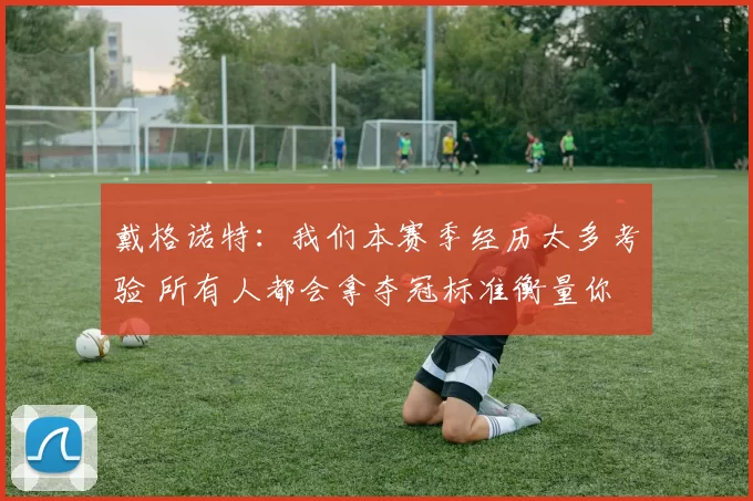 戴格诺特：我们本赛季经历太多考验 所有人都会拿夺冠标准衡量你