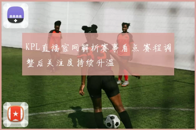 KPL直播官网解析赛事看点 赛程调整后关注度持续升温