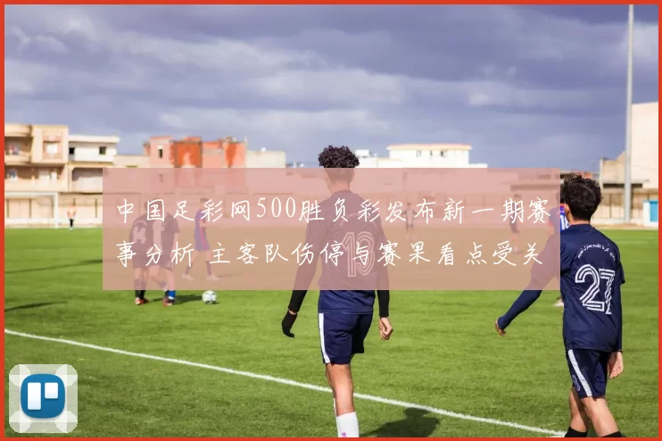 中国足彩网500胜负彩发布新一期赛事分析 主客队伤停与赛果看点受关注