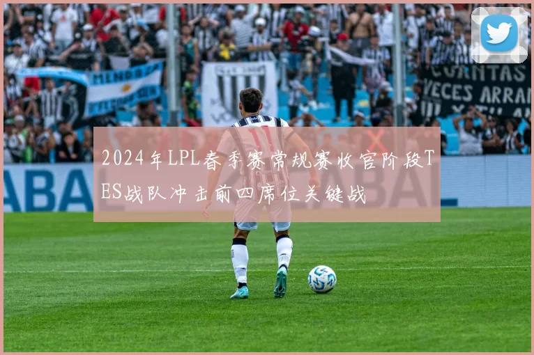 2024年LPL春季赛常规赛收官阶段TES战队冲击前四席位关键战