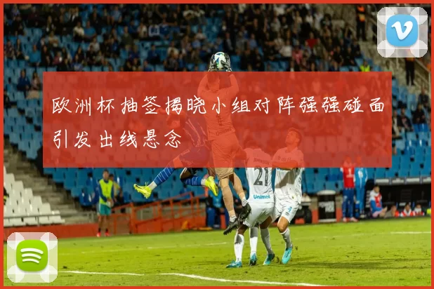 欧洲杯抽签揭晓小组对阵强强碰面引发出线悬念