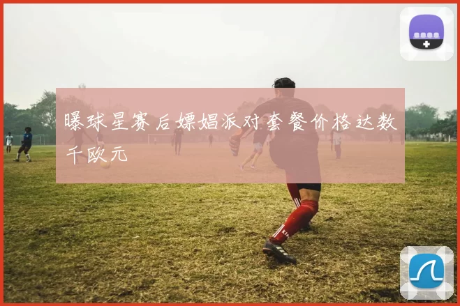曝球星赛后嫖娼派对套餐价格达数千欧元