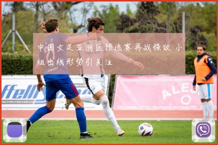 中国女足亚洲区预选赛再战强敌 小组出线形势引关注