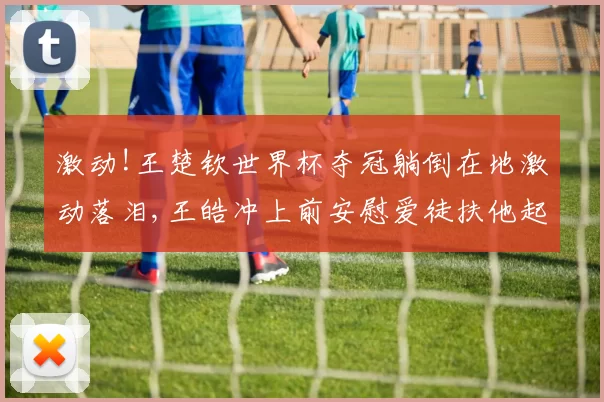 激动!王楚钦世界杯夺冠躺倒在地激动落泪,王皓冲上前安慰爱徒扶他起身