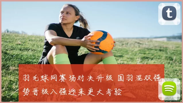 羽毛球网赛场对决升级 国羽混双强势晋级八强迎来更大考验