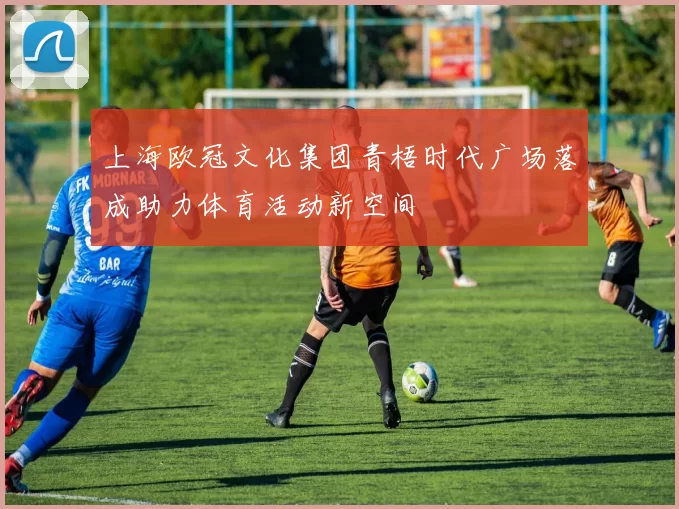 上海欧冠文化集团青梧时代广场落成助力体育活动新空间