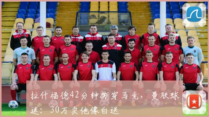 拉什福德42分钟撕穿马竞，曼联球迷：30万卖他像白送