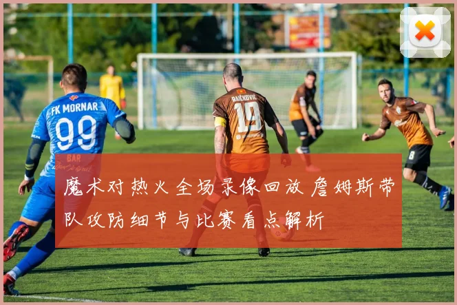 魔术对热火全场录像回放 詹姆斯带队攻防细节与比赛看点解析