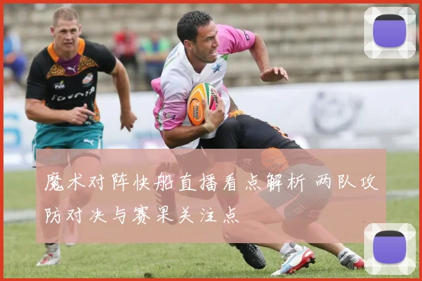 魔术对阵快船直播看点解析 两队攻防对决与赛果关注点