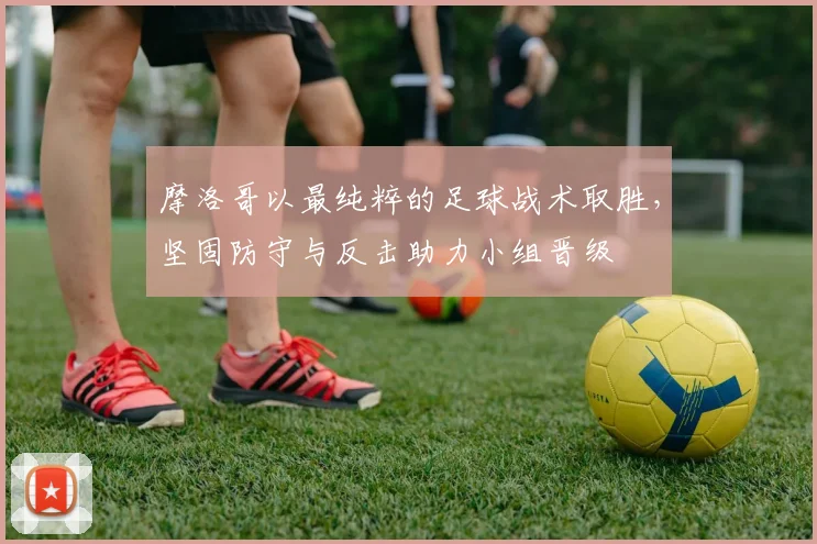 摩洛哥以最纯粹的足球战术取胜，坚固防守与反击助力小组晋级