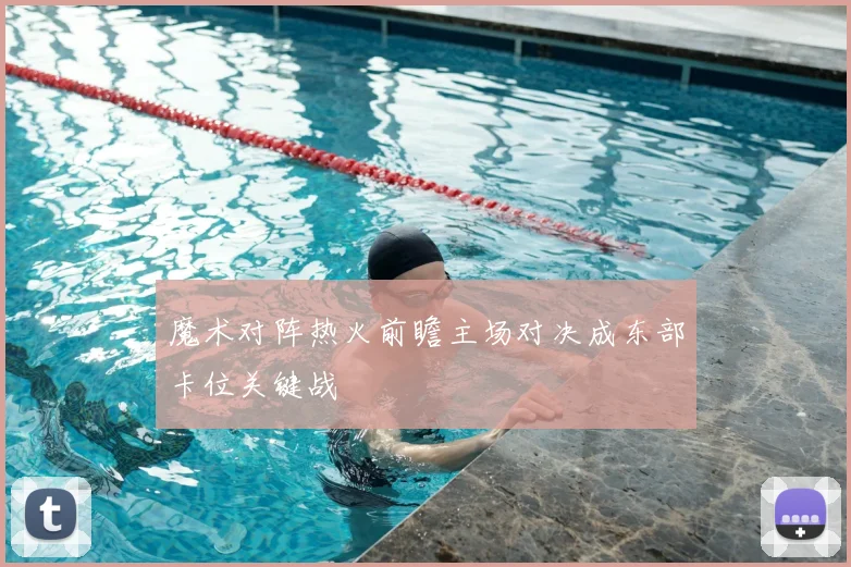 魔术对阵热火前瞻主场对决成东部卡位关键战