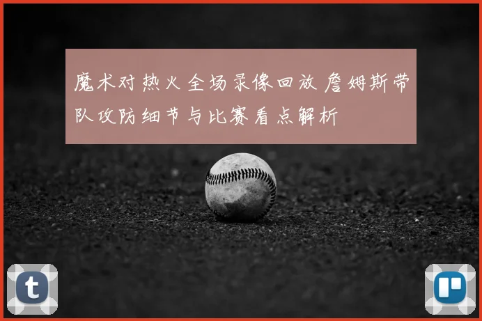 魔术对热火全场录像回放 詹姆斯带队攻防细节与比赛看点解析
